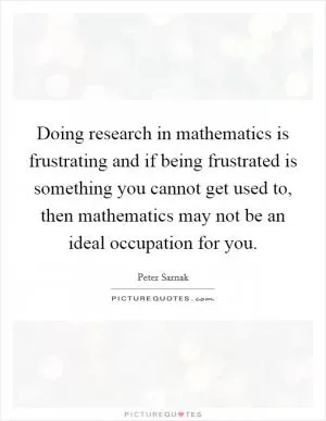 Doing research in mathematics is frustrating and if being frustrated is something you cannot get used to, then mathematics may not be an ideal occupation for you Picture Quote #1