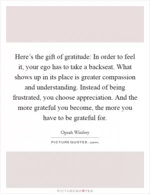 Here’s the gift of gratitude: In order to feel it, your ego has to take a backseat. What shows up in its place is greater compassion and understanding. Instead of being frustrated, you choose appreciation. And the more grateful you become, the more you have to be grateful for Picture Quote #1