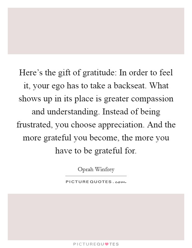 Here's the gift of gratitude: In order to feel it, your ego has to take a backseat. What shows up in its place is greater compassion and understanding. Instead of being frustrated, you choose appreciation. And the more grateful you become, the more you have to be grateful for. Picture Quote #1