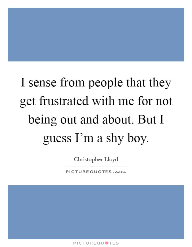 I sense from people that they get frustrated with me for not being out and about. But I guess I'm a shy boy. Picture Quote #1