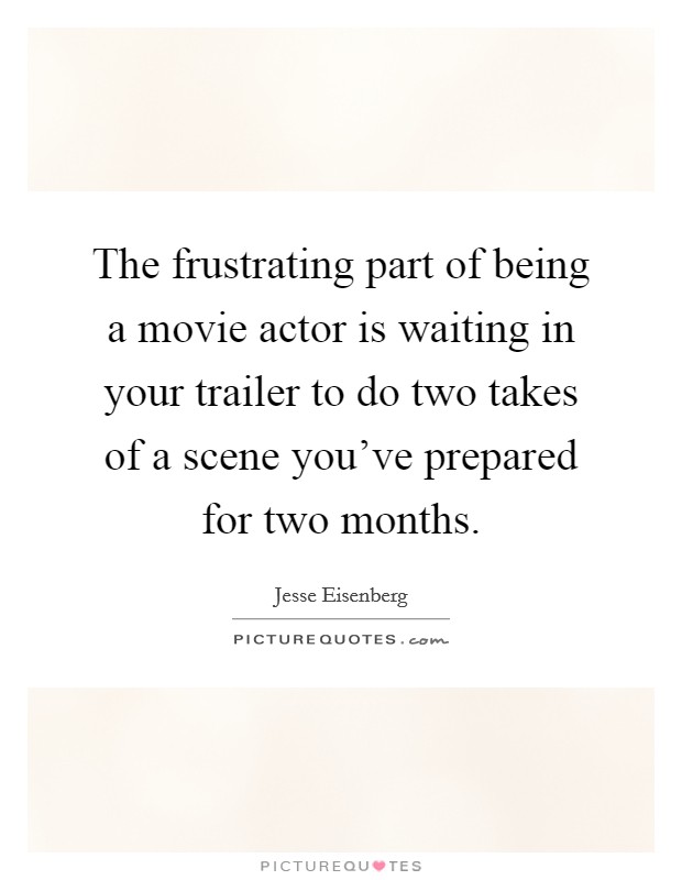 The frustrating part of being a movie actor is waiting in your trailer to do two takes of a scene you've prepared for two months. Picture Quote #1