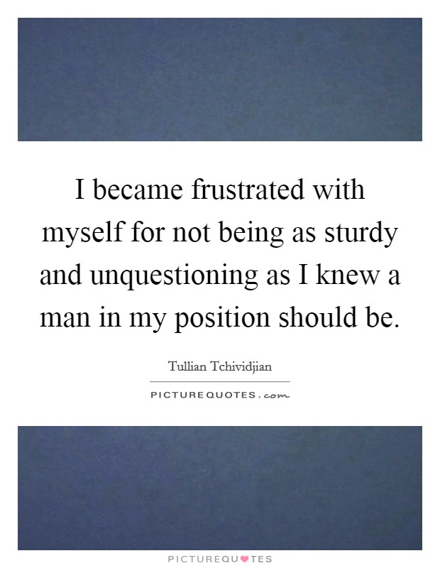 I became frustrated with myself for not being as sturdy and unquestioning as I knew a man in my position should be. Picture Quote #1