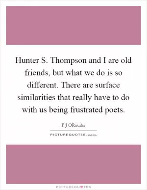 Hunter S. Thompson and I are old friends, but what we do is so different. There are surface similarities that really have to do with us being frustrated poets Picture Quote #1