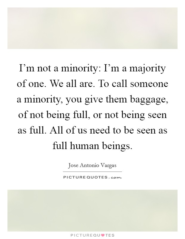 I'm not a minority: I'm a majority of one. We all are. To call someone a minority, you give them baggage, of not being full, or not being seen as full. All of us need to be seen as full human beings. Picture Quote #1