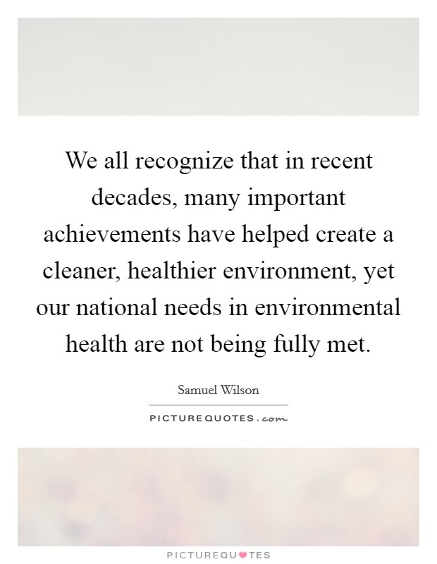 We all recognize that in recent decades, many important achievements have helped create a cleaner, healthier environment, yet our national needs in environmental health are not being fully met. Picture Quote #1