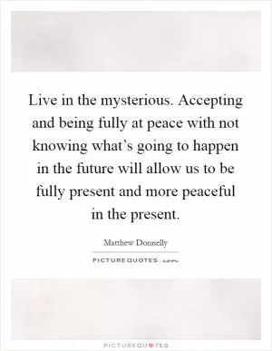 Live in the mysterious. Accepting and being fully at peace with not knowing what’s going to happen in the future will allow us to be fully present and more peaceful in the present Picture Quote #1