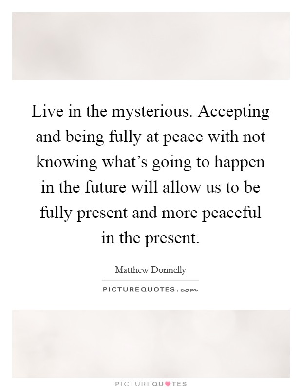 Live in the mysterious. Accepting and being fully at peace with not knowing what's going to happen in the future will allow us to be fully present and more peaceful in the present. Picture Quote #1