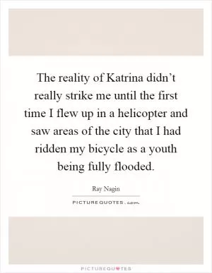 The reality of Katrina didn’t really strike me until the first time I flew up in a helicopter and saw areas of the city that I had ridden my bicycle as a youth being fully flooded Picture Quote #1