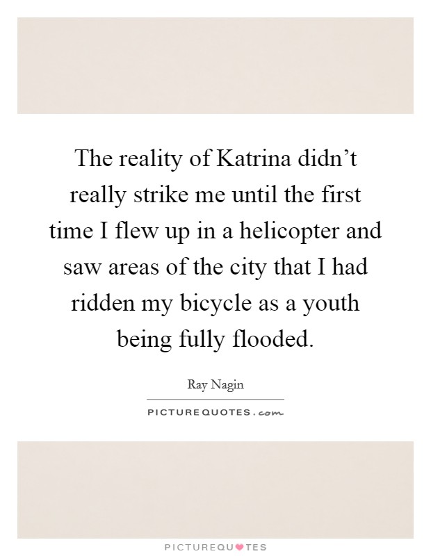 The reality of Katrina didn't really strike me until the first time I flew up in a helicopter and saw areas of the city that I had ridden my bicycle as a youth being fully flooded. Picture Quote #1
