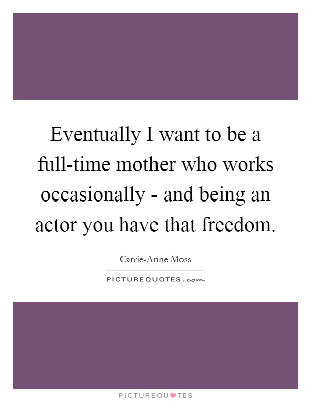 Eventually I want to be a full-time mother who works occasionally - and being an actor you have that freedom. Picture Quote #1