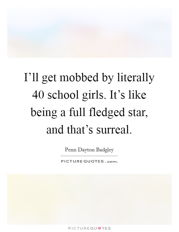 I'll get mobbed by literally 40 school girls. It's like being a full fledged star, and that's surreal. Picture Quote #1