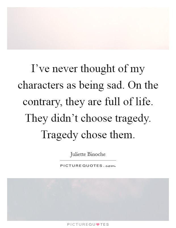 I've never thought of my characters as being sad. On the contrary, they are full of life. They didn't choose tragedy. Tragedy chose them. Picture Quote #1