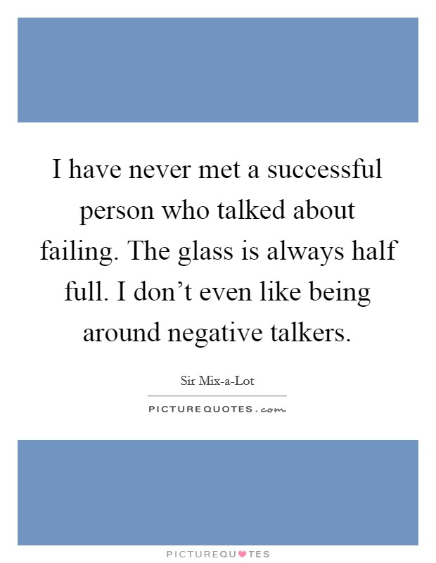 I have never met a successful person who talked about failing. The glass is always half full. I don't even like being around negative talkers. Picture Quote #1