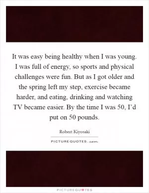 It was easy being healthy when I was young. I was full of energy, so sports and physical challenges were fun. But as I got older and the spring left my step, exercise became harder, and eating, drinking and watching TV became easier. By the time I was 50, I’d put on 50 pounds Picture Quote #1