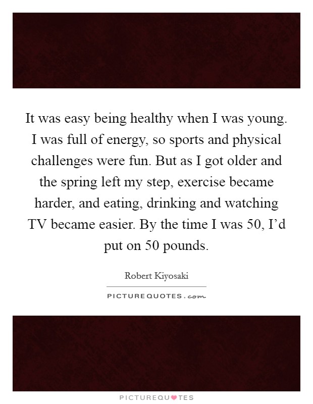 It was easy being healthy when I was young. I was full of energy, so sports and physical challenges were fun. But as I got older and the spring left my step, exercise became harder, and eating, drinking and watching TV became easier. By the time I was 50, I'd put on 50 pounds. Picture Quote #1