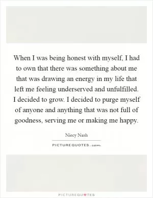 When I was being honest with myself, I had to own that there was something about me that was drawing an energy in my life that left me feeling underserved and unfulfilled. I decided to grow. I decided to purge myself of anyone and anything that was not full of goodness, serving me or making me happy Picture Quote #1