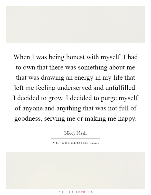 When I was being honest with myself, I had to own that there was something about me that was drawing an energy in my life that left me feeling underserved and unfulfilled. I decided to grow. I decided to purge myself of anyone and anything that was not full of goodness, serving me or making me happy. Picture Quote #1
