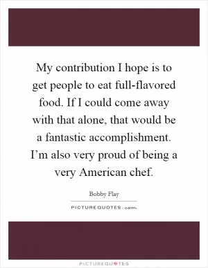 My contribution I hope is to get people to eat full-flavored food. If I could come away with that alone, that would be a fantastic accomplishment. I’m also very proud of being a very American chef Picture Quote #1