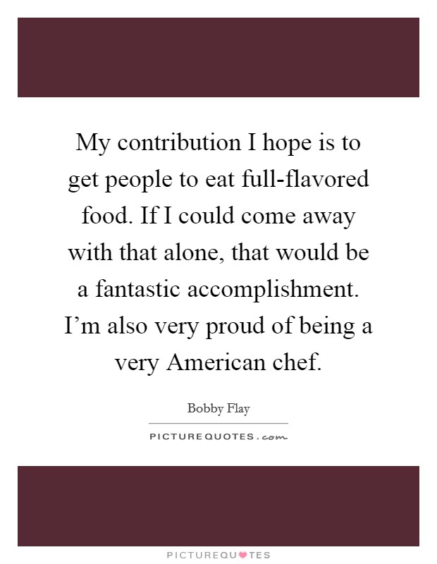My contribution I hope is to get people to eat full-flavored food. If I could come away with that alone, that would be a fantastic accomplishment. I'm also very proud of being a very American chef. Picture Quote #1