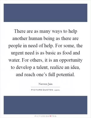 There are as many ways to help another human being as there are people in need of help. For some, the urgent need is as basic as food and water. For others, it is an opportunity to develop a talent, realize an idea, and reach one’s full potential Picture Quote #1