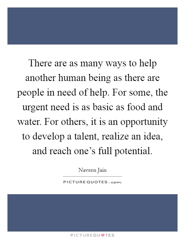 There are as many ways to help another human being as there are people in need of help. For some, the urgent need is as basic as food and water. For others, it is an opportunity to develop a talent, realize an idea, and reach one's full potential. Picture Quote #1