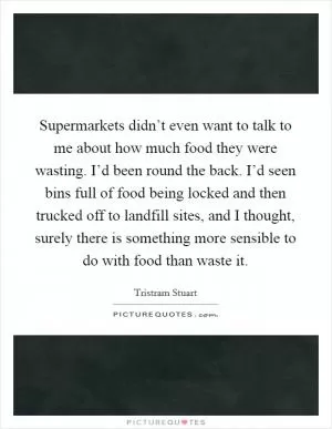 Supermarkets didn’t even want to talk to me about how much food they were wasting. I’d been round the back. I’d seen bins full of food being locked and then trucked off to landfill sites, and I thought, surely there is something more sensible to do with food than waste it Picture Quote #1