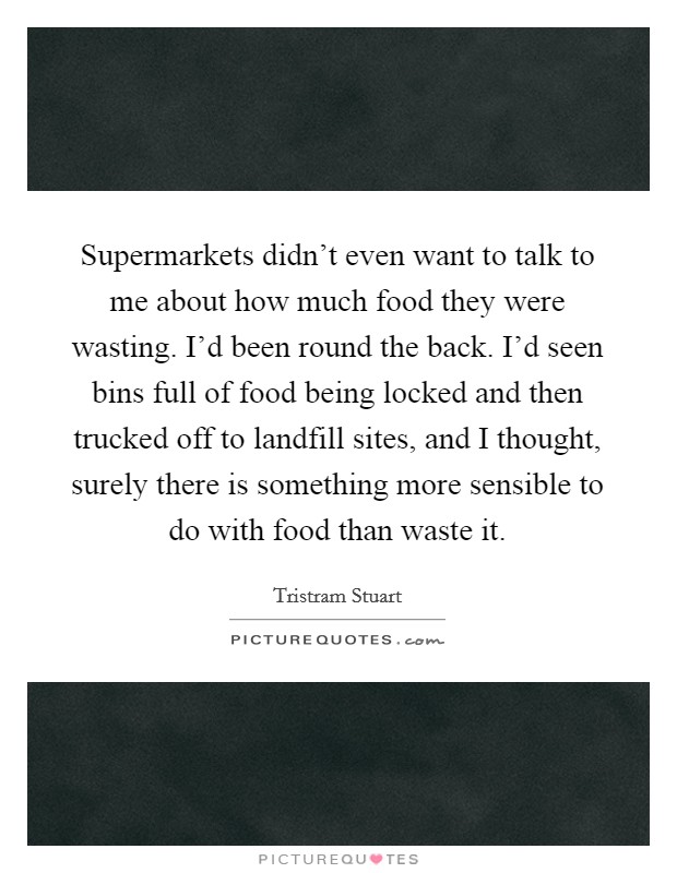 Supermarkets didn't even want to talk to me about how much food they were wasting. I'd been round the back. I'd seen bins full of food being locked and then trucked off to landfill sites, and I thought, surely there is something more sensible to do with food than waste it. Picture Quote #1