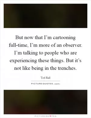 But now that I’m cartooning full-time, I’m more of an observer. I’m talking to people who are experiencing these things. But it’s not like being in the trenches Picture Quote #1