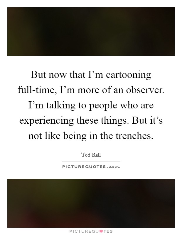 But now that I'm cartooning full-time, I'm more of an observer. I'm talking to people who are experiencing these things. But it's not like being in the trenches. Picture Quote #1