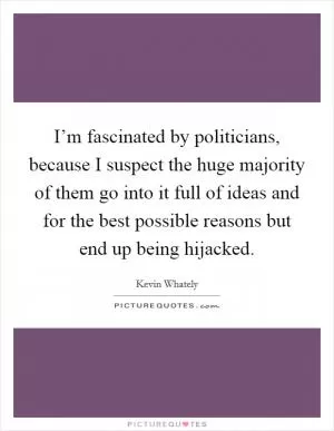 I’m fascinated by politicians, because I suspect the huge majority of them go into it full of ideas and for the best possible reasons but end up being hijacked Picture Quote #1