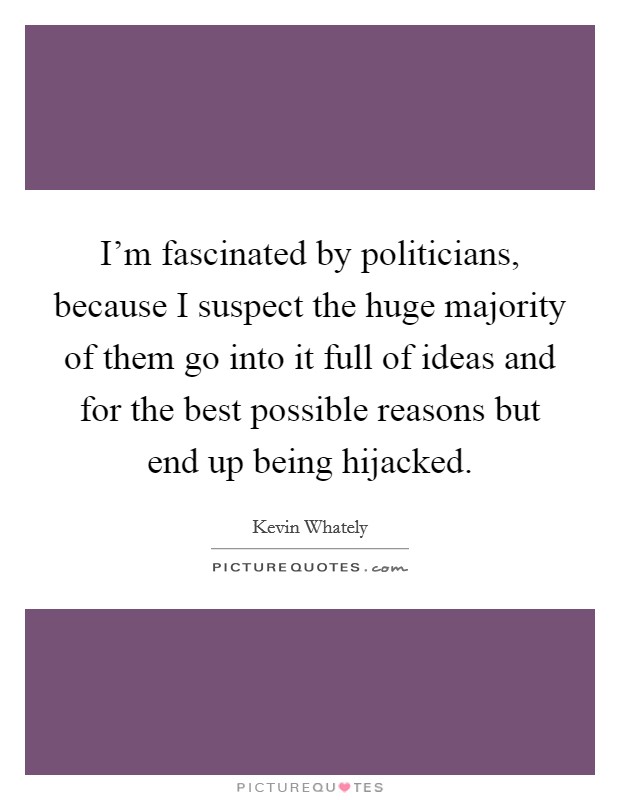 I'm fascinated by politicians, because I suspect the huge majority of them go into it full of ideas and for the best possible reasons but end up being hijacked. Picture Quote #1