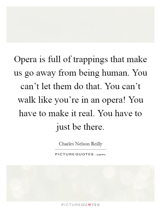 Opera is full of trappings that make us go away from being human. You can't let them do that. You can't walk like you're in an opera! You have to make it real. You have to just be there. Picture Quote #1