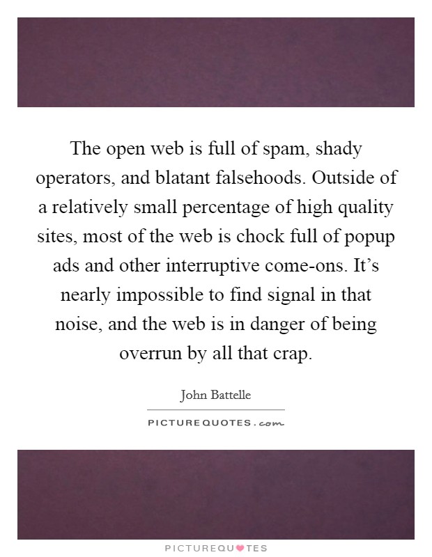 The open web is full of spam, shady operators, and blatant falsehoods. Outside of a relatively small percentage of high quality sites, most of the web is chock full of popup ads and other interruptive come-ons. It's nearly impossible to find signal in that noise, and the web is in danger of being overrun by all that crap. Picture Quote #1