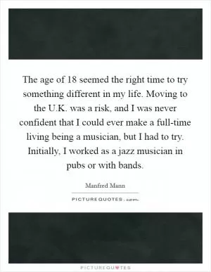 The age of 18 seemed the right time to try something different in my life. Moving to the U.K. was a risk, and I was never confident that I could ever make a full-time living being a musician, but I had to try. Initially, I worked as a jazz musician in pubs or with bands Picture Quote #1