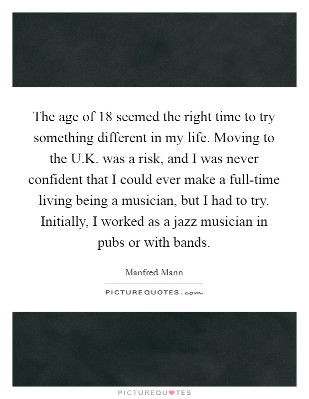 The age of 18 seemed the right time to try something different in my life. Moving to the U.K. was a risk, and I was never confident that I could ever make a full-time living being a musician, but I had to try. Initially, I worked as a jazz musician in pubs or with bands. Picture Quote #1