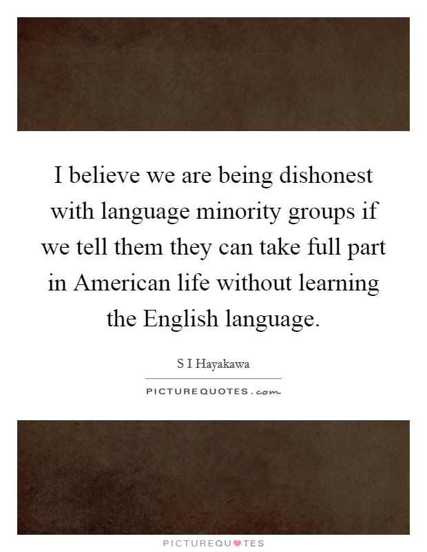 I believe we are being dishonest with language minority groups if we tell them they can take full part in American life without learning the English language. Picture Quote #1