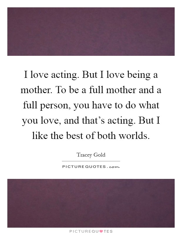 I love acting. But I love being a mother. To be a full mother and a full person, you have to do what you love, and that's acting. But I like the best of both worlds. Picture Quote #1