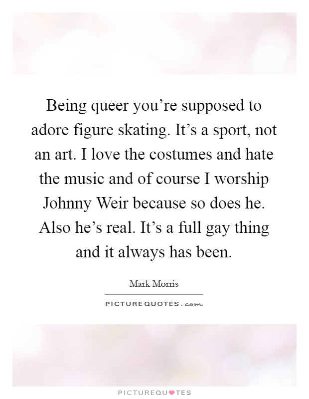 Being queer you're supposed to adore figure skating. It's a sport, not an art. I love the costumes and hate the music and of course I worship Johnny Weir because so does he. Also he's real. It's a full gay thing and it always has been. Picture Quote #1
