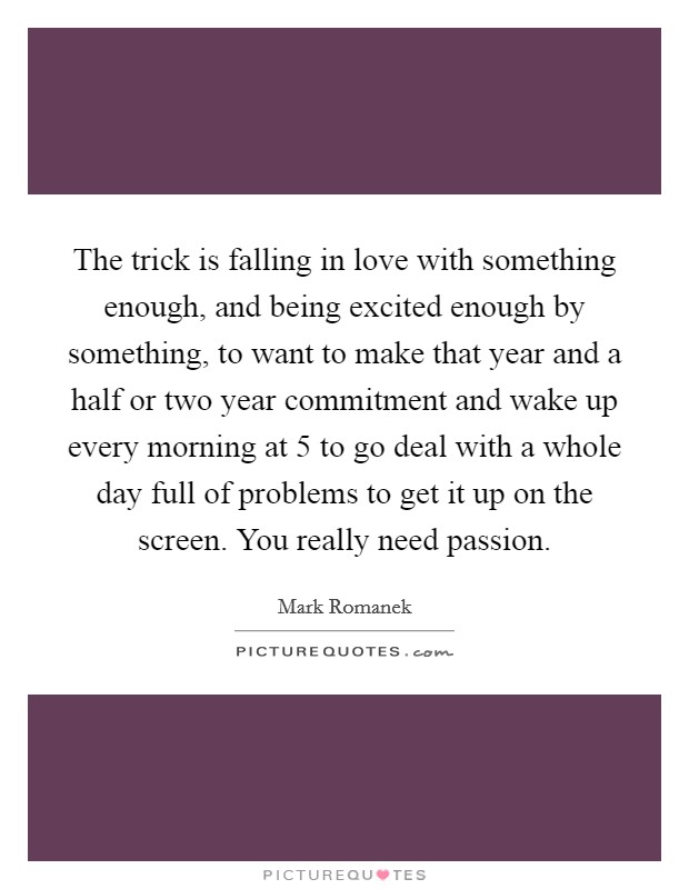 The trick is falling in love with something enough, and being excited enough by something, to want to make that year and a half or two year commitment and wake up every morning at 5 to go deal with a whole day full of problems to get it up on the screen. You really need passion. Picture Quote #1
