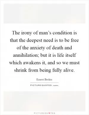 The irony of man’s condition is that the deepest need is to be free of the anxiety of death and annihilation; but it is life itself which awakens it, and so we must shrink from being fully alive Picture Quote #1