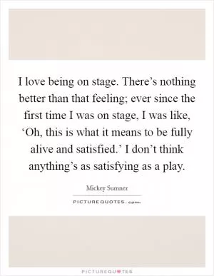 I love being on stage. There’s nothing better than that feeling; ever since the first time I was on stage, I was like, ‘Oh, this is what it means to be fully alive and satisfied.’ I don’t think anything’s as satisfying as a play Picture Quote #1