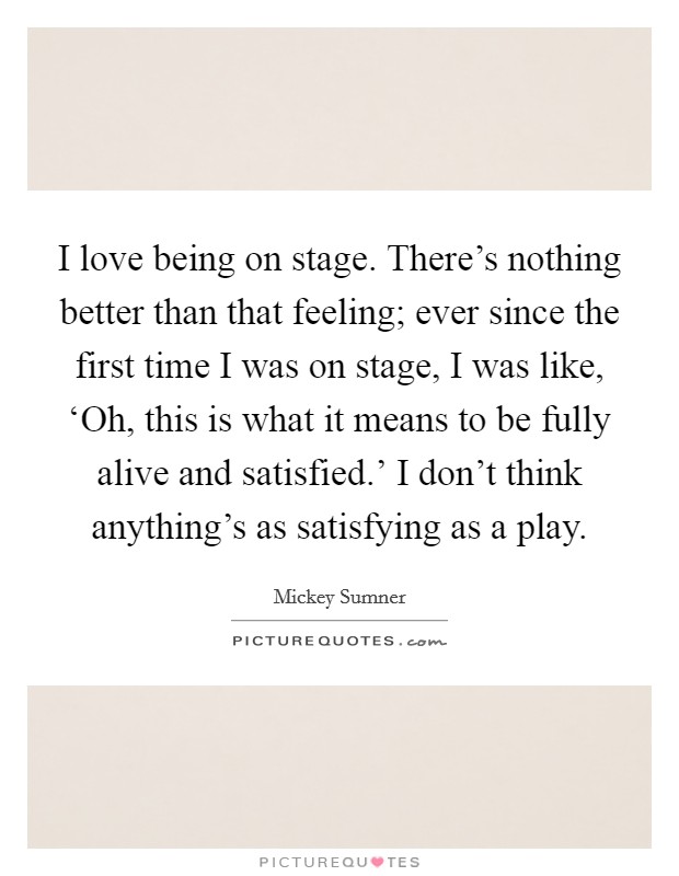 I love being on stage. There's nothing better than that feeling; ever since the first time I was on stage, I was like, ‘Oh, this is what it means to be fully alive and satisfied.' I don't think anything's as satisfying as a play. Picture Quote #1