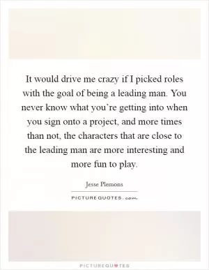 It would drive me crazy if I picked roles with the goal of being a leading man. You never know what you’re getting into when you sign onto a project, and more times than not, the characters that are close to the leading man are more interesting and more fun to play Picture Quote #1
