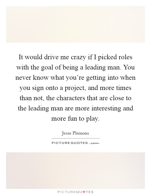 It would drive me crazy if I picked roles with the goal of being a leading man. You never know what you're getting into when you sign onto a project, and more times than not, the characters that are close to the leading man are more interesting and more fun to play. Picture Quote #1