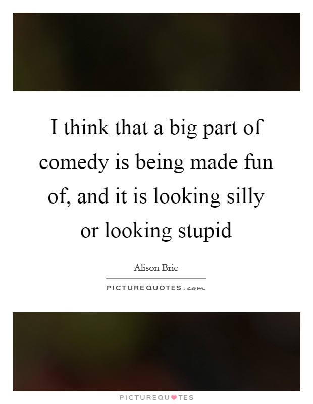 I think that a big part of comedy is being made fun of, and it is looking silly or looking stupid Picture Quote #1
