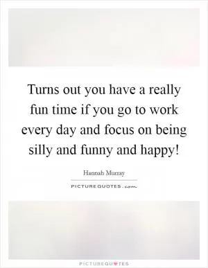 Turns out you have a really fun time if you go to work every day and focus on being silly and funny and happy! Picture Quote #1