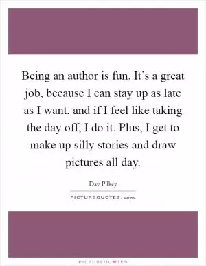 Being an author is fun. It’s a great job, because I can stay up as late as I want, and if I feel like taking the day off, I do it. Plus, I get to make up silly stories and draw pictures all day Picture Quote #1