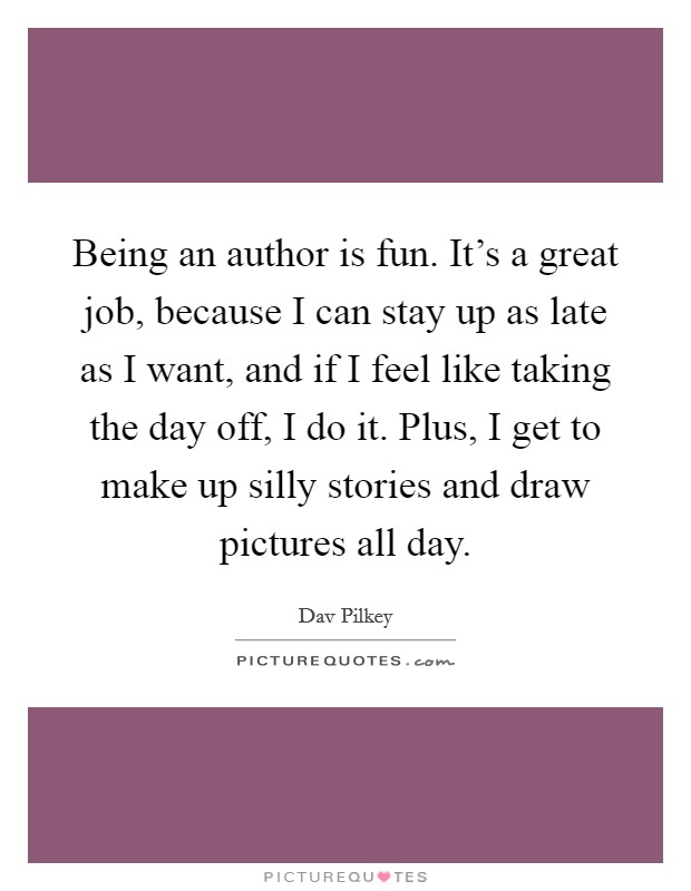 Being an author is fun. It's a great job, because I can stay up as late as I want, and if I feel like taking the day off, I do it. Plus, I get to make up silly stories and draw pictures all day. Picture Quote #1