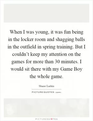 When I was young, it was fun being in the locker room and shagging balls in the outfield in spring training. But I couldn’t keep my attention on the games for more than 30 minutes. I would sit there with my Game Boy the whole game Picture Quote #1