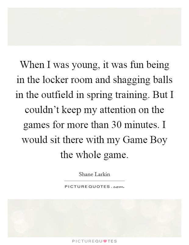 When I was young, it was fun being in the locker room and shagging balls in the outfield in spring training. But I couldn't keep my attention on the games for more than 30 minutes. I would sit there with my Game Boy the whole game. Picture Quote #1